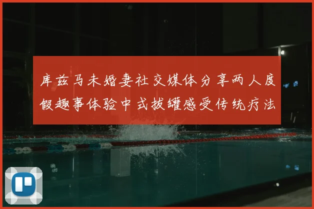库兹马未婚妻社交媒体分享两人度假趣事体验中式拔罐感受传统疗法魅力