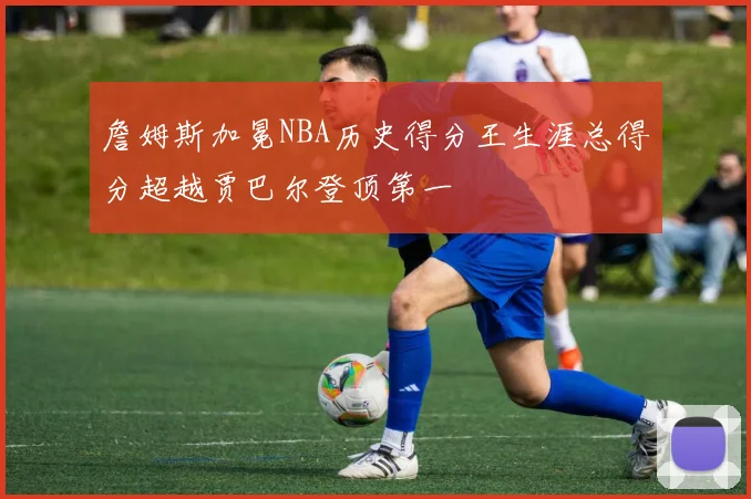 詹姆斯加冕NBA历史得分王生涯总得分超越贾巴尔登顶第一