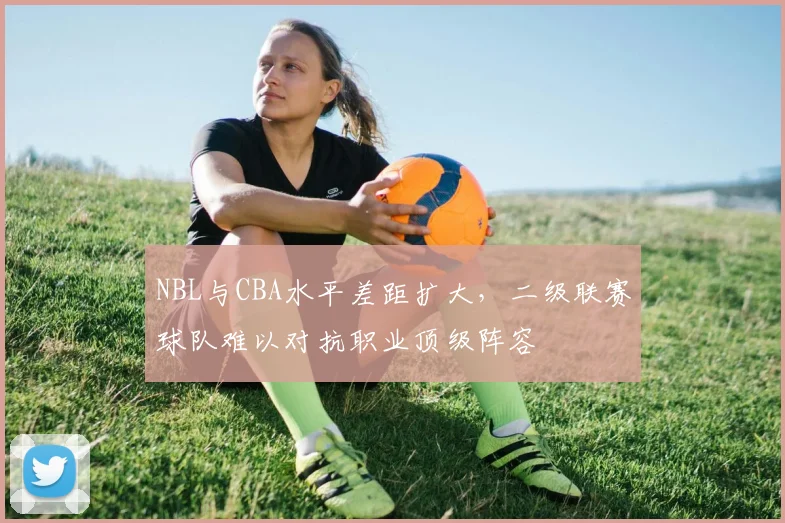 NBL与CBA水平差距扩大,二级联赛球队难以对抗职业顶级阵容