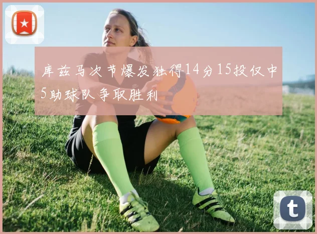库兹马次节爆发独得14分15投仅中5助球队争取胜利