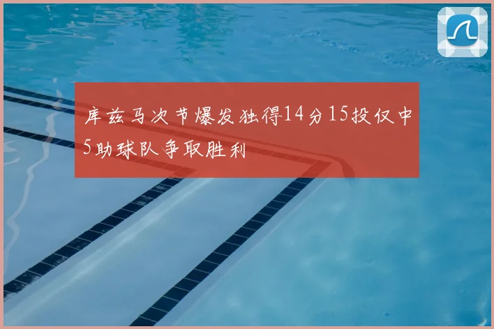 库兹马次节爆发独得14分15投仅中5助球队争取胜利