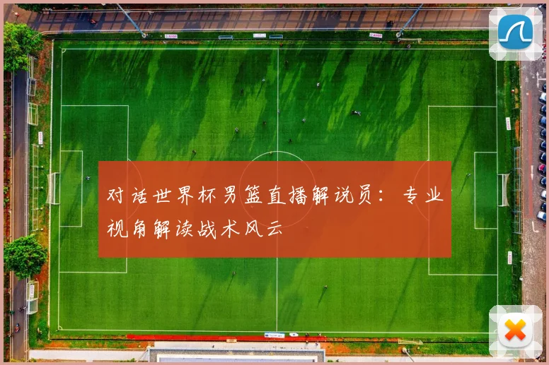 对话世界杯男篮直播解说员:专业视角解读战术风云