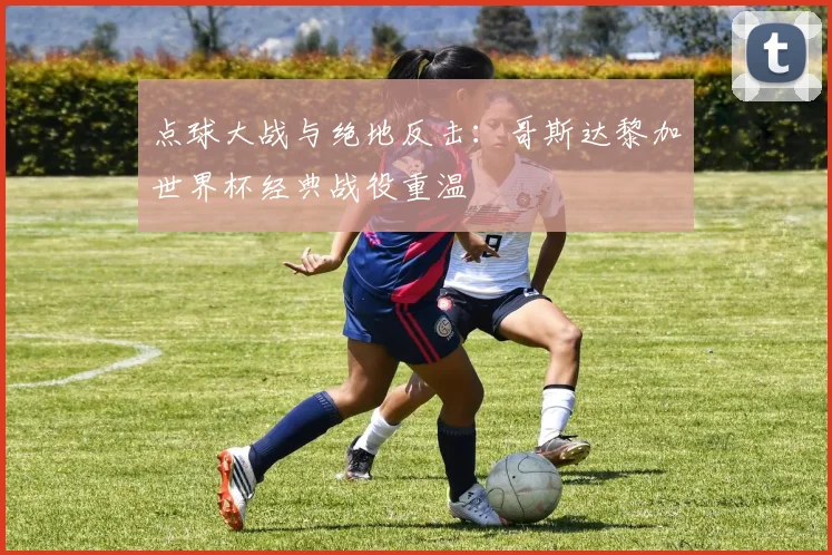 点球大战与绝地反击：哥斯达黎加世界杯经典战役重温