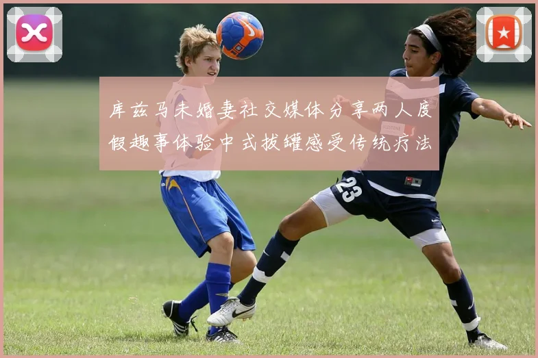库兹马未婚妻社交媒体分享两人度假趣事体验中式拔罐感受传统疗法魅力