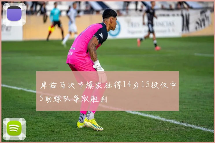 库兹马次节爆发独得14分15投仅中5助球队争取胜利