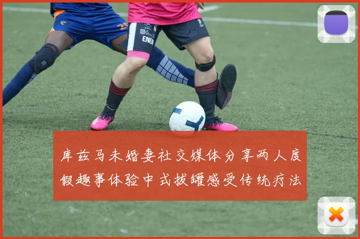 库兹马未婚妻社交媒体分享两人度假趣事体验中式拔罐感受传统疗法魅力