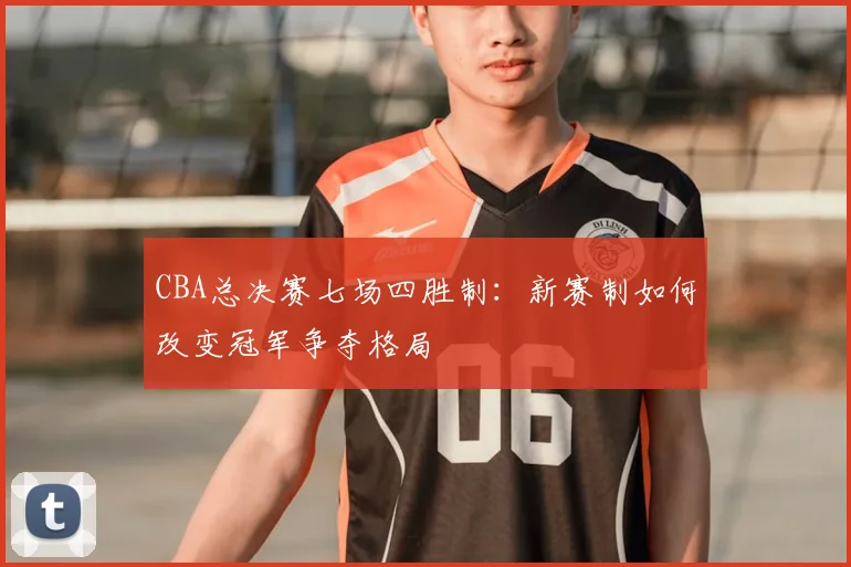 CBA总决赛七场四胜制：新赛制如何改变冠军争夺格局