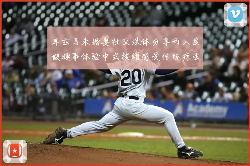 库兹马未婚妻社交媒体分享两人度假趣事体验中式拔罐感受传统疗法魅力