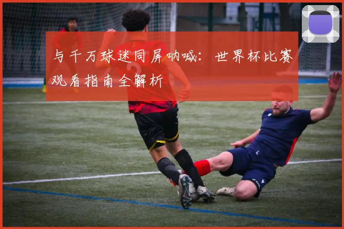 与千万球迷同屏呐喊:世界杯比赛观看指南全解析
