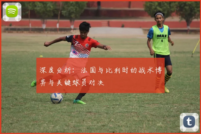 深度分析：法国与比利时的战术博弈与关键球员对决