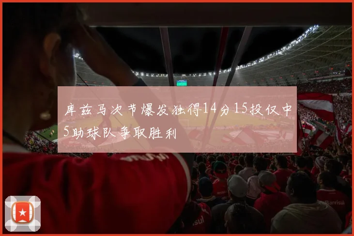 库兹马次节爆发独得14分15投仅中5助球队争取胜利