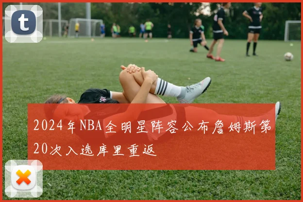 2024年NBA全明星阵容公布詹姆斯第20次入选库里重返