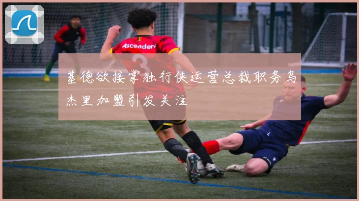 基德欲接掌独行侠运营总裁职务乌杰里加盟引发关注