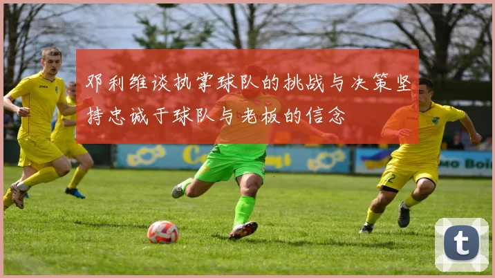 邓利维谈执掌球队的挑战与决策坚持忠诚于球队与老板的信念