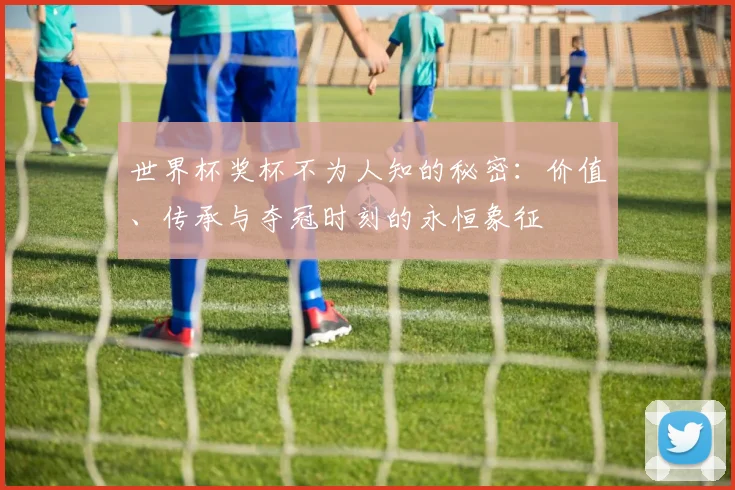世界杯奖杯不为人知的秘密：价值、传承与夺冠时刻的永恒象征