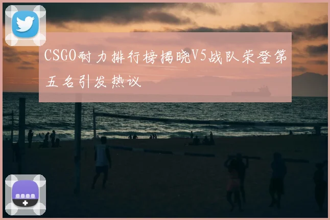 CSGO耐力排行榜揭晓V5战队荣登第五名引发热议