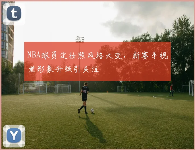 NBA球员定妆照风格大变,新赛季视觉形象升级引关注