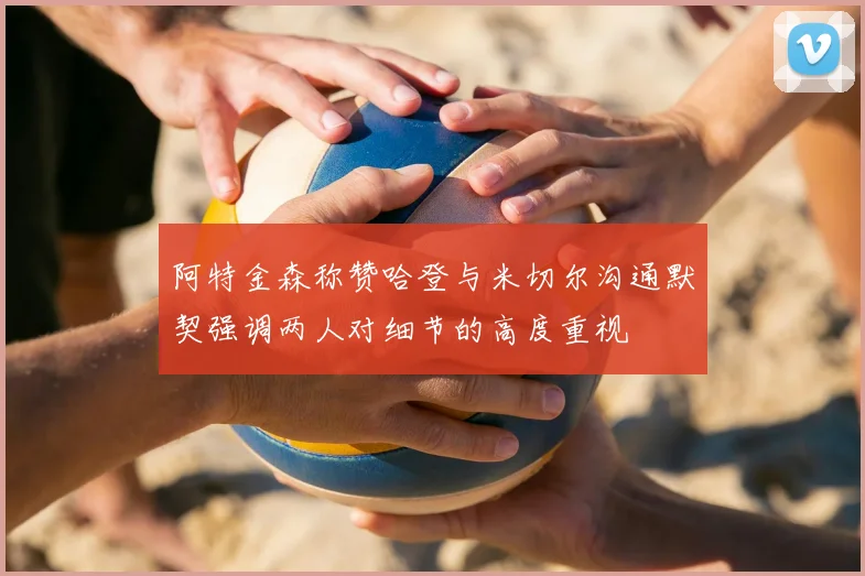 阿特金森称赞哈登与米切尔沟通默契强调两人对细节的高度重视
