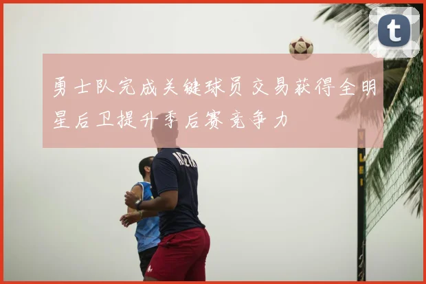 勇士队完成关键球员交易获得全明星后卫提升季后赛竞争力
