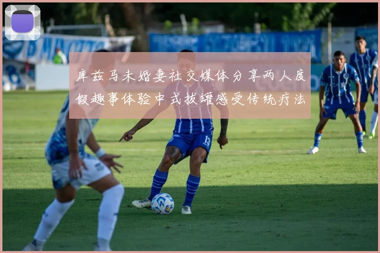 库兹马未婚妻社交媒体分享两人度假趣事体验中式拔罐感受传统疗法魅力
