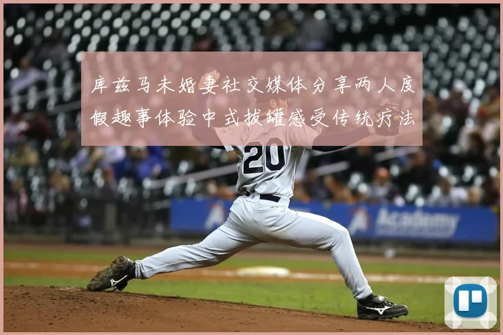 库兹马未婚妻社交媒体分享两人度假趣事体验中式拔罐感受传统疗法魅力