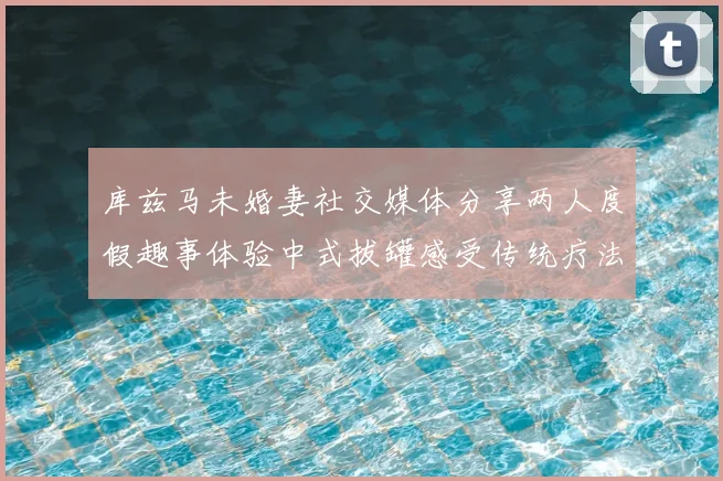 库兹马未婚妻社交媒体分享两人度假趣事体验中式拔罐感受传统疗法魅力
