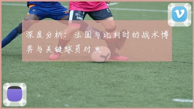 深度分析:法国与比利时的战术博弈与关键球员对决
