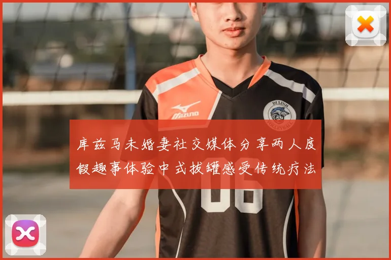 库兹马未婚妻社交媒体分享两人度假趣事体验中式拔罐感受传统疗法魅力