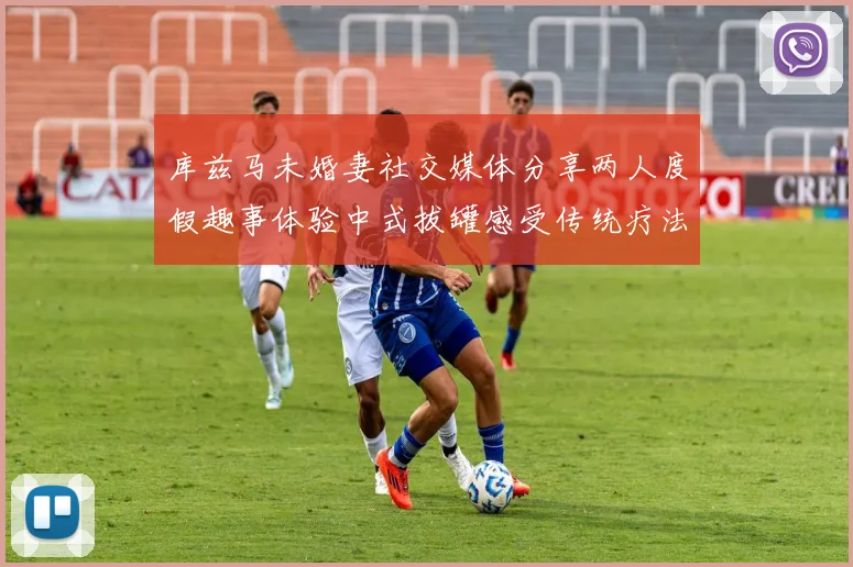 库兹马未婚妻社交媒体分享两人度假趣事体验中式拔罐感受传统疗法魅力