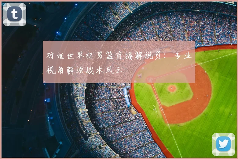 对话世界杯男篮直播解说员：专业视角解读战术风云