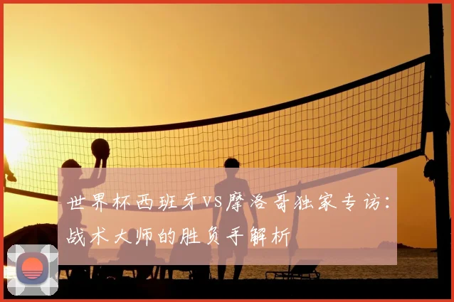 世界杯西班牙vs摩洛哥独家专访：战术大师的胜负手解析