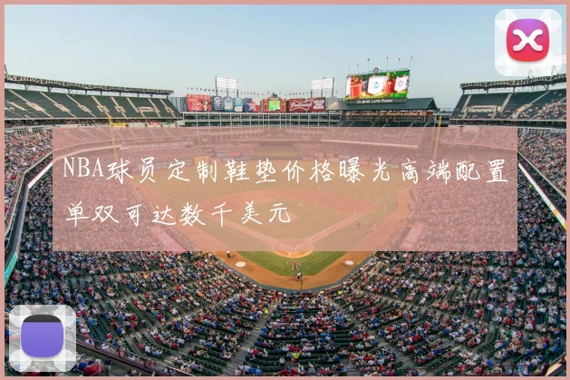 NBA球员定制鞋垫价格曝光高端配置单双可达数千美元