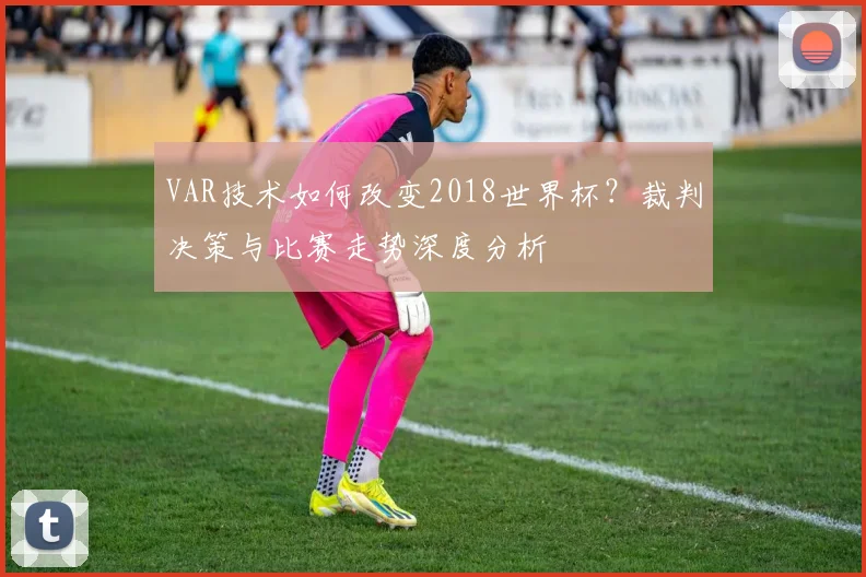 VAR技术如何改变2018世界杯?裁判决策与比赛走势深度分析