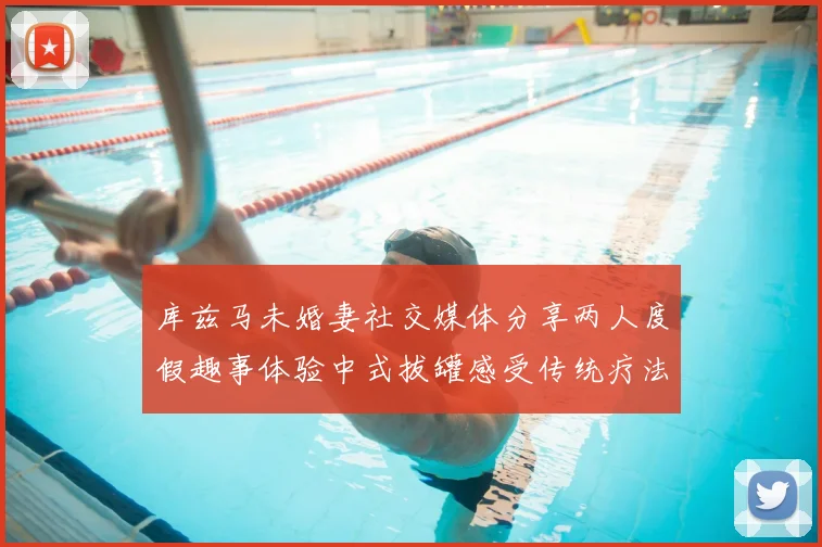 库兹马未婚妻社交媒体分享两人度假趣事体验中式拔罐感受传统疗法魅力