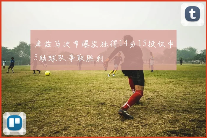 库兹马次节爆发独得14分15投仅中5助球队争取胜利