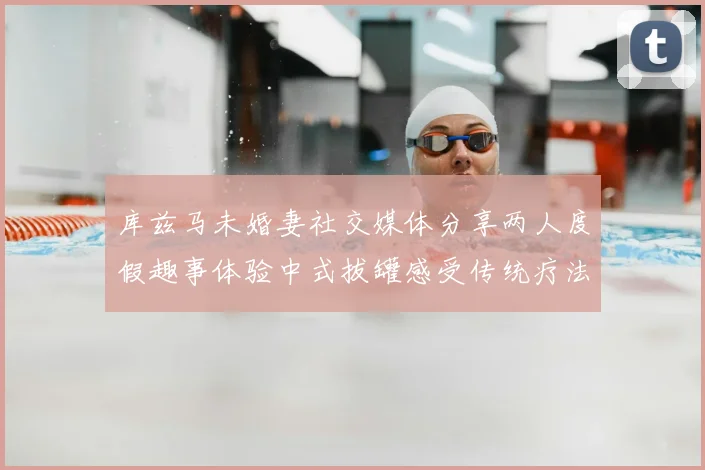 库兹马未婚妻社交媒体分享两人度假趣事体验中式拔罐感受传统疗法魅力