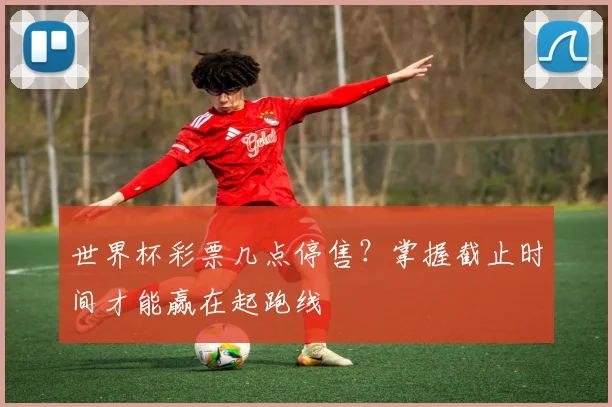 世界杯彩票几点停售?掌握截止时间才能赢在起跑线