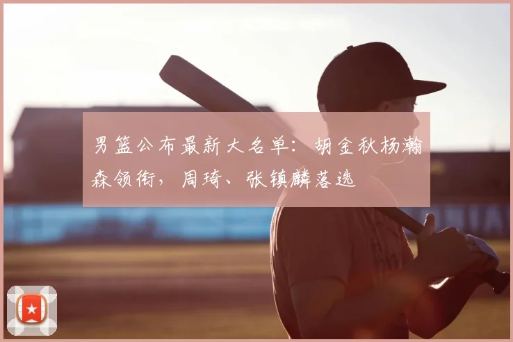 男篮公布最新大名单:胡金秋杨瀚森领衔,周琦、张镇麟落选
